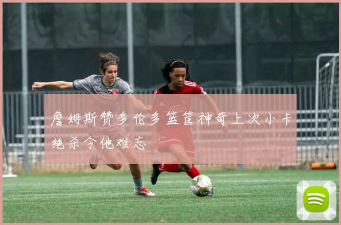 詹姆斯赞多伦多篮筐神奇上次小卡绝杀令他难忘