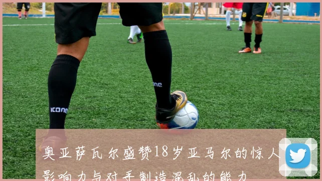 奥亚萨瓦尔盛赞18岁亚马尔的惊人影响力与对手制造混乱的能力