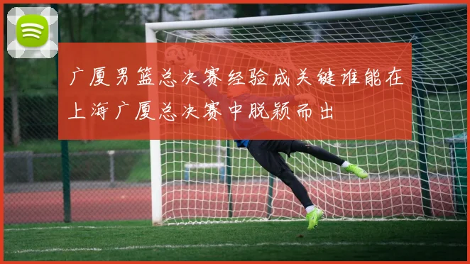 广厦男篮总决赛经验成关键谁能在上海广厦总决赛中脱颖而出
