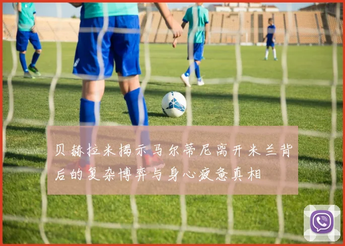 贝赫拉米揭示马尔蒂尼离开米兰背后的复杂博弈与身心疲惫真相