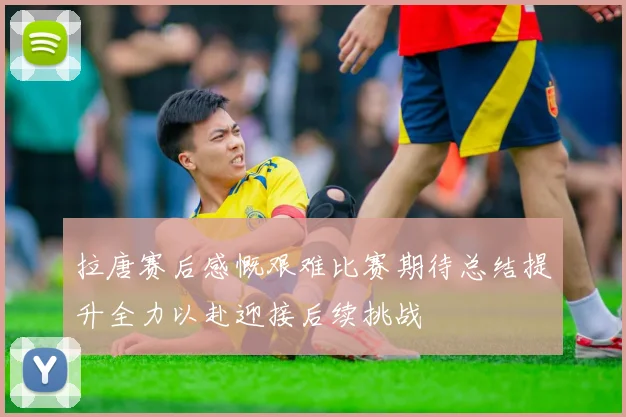 拉唐赛后感慨艰难比赛期待总结提升全力以赴迎接后续挑战