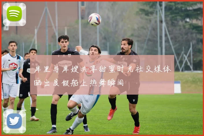 库里与库嫂共享甜蜜时光社交媒体晒出度假船上热舞瞬间