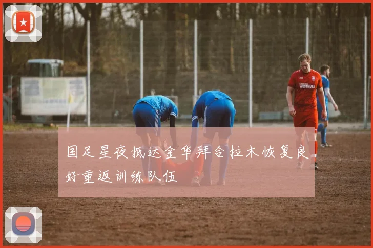 国足星夜抵达金华拜合拉木恢复良好重返训练队伍