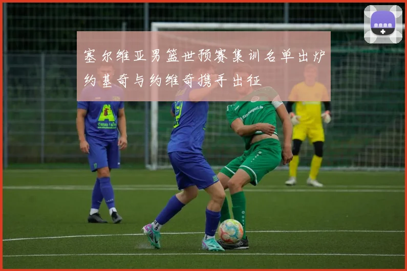 塞尔维亚男篮世预赛集训名单出炉约基奇与约维奇携手出征