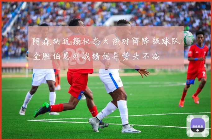 阿森纳近期状态火热对阵降级球队全胜伯恩利战绩优异势头不减
