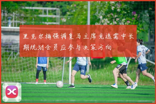里克尔梅强调皇马主席竞选需中长期规划会员应参与决策方向