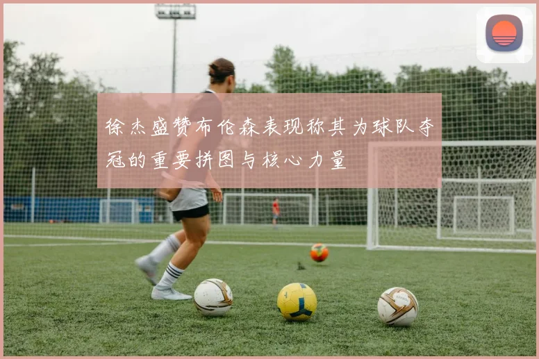 徐杰盛赞布伦森表现称其为球队夺冠的重要拼图与核心力量